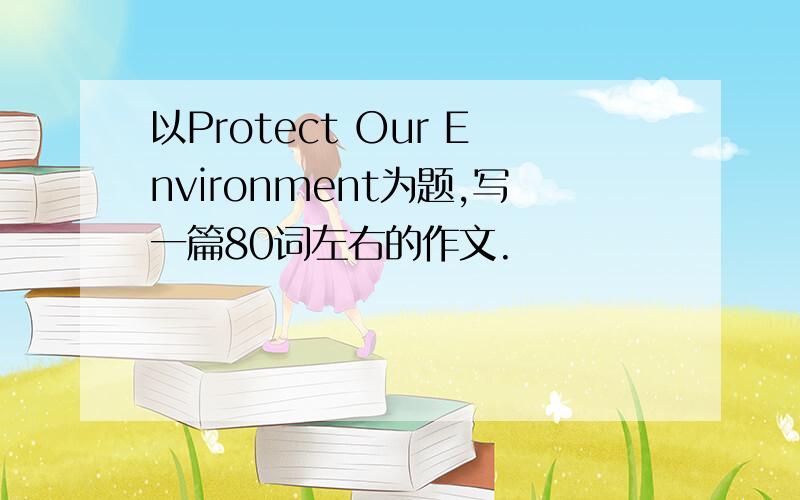 以Protect Our Environment为题,写一篇80词左右的作文.