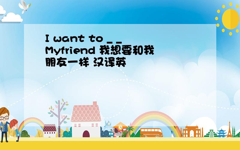 I want to _ _ Myfriend 我想要和我朋友一样 汉译英