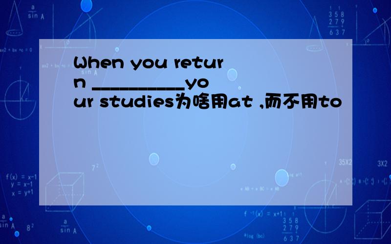 When you return __________your studies为啥用at ,而不用to
