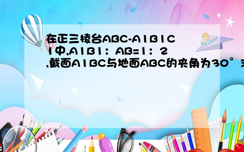 在正三棱台ABC-A1B1C1中,A1B1：AB=1：2,截面A1BC与地面ABC的夹角为30°求（1）截面A1BC与底面ABC的面积之比（2）该三棱台被截面A1BC分成的上、下梁不分的体积之比