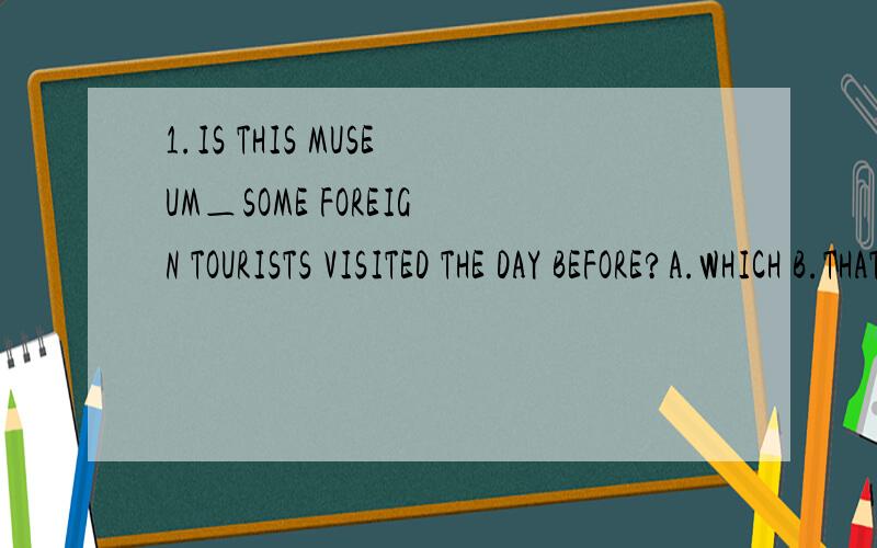 1.IS THIS MUSEUM＿SOME FOREIGN TOURISTS VISITED THE DAY BEFORE?A.WHICH B.THAT C.WHERE D.THE ONE2.IS THIS THE HOUSE＿THE GREAT MUSICIAN WAS BORN IN?A.WHICH B.WHERE C.THE ONE D.WHEN