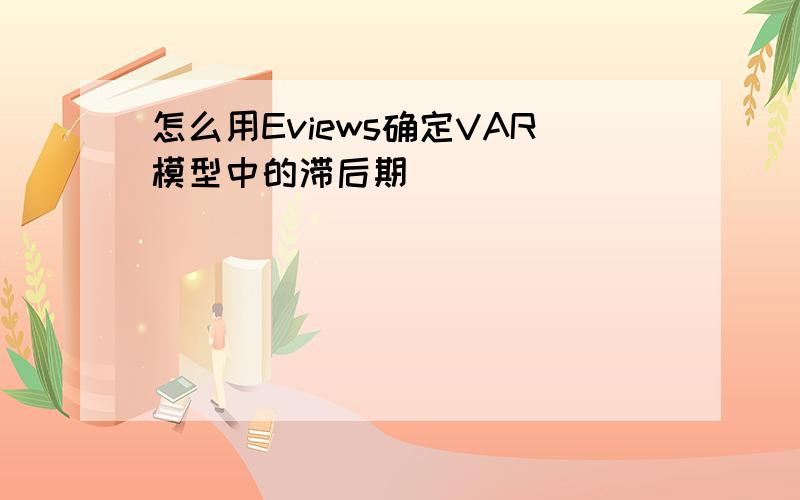 怎么用Eviews确定VAR模型中的滞后期