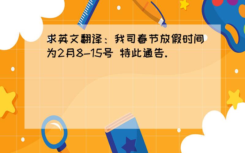 求英文翻译：我司春节放假时间为2月8-15号 特此通告.