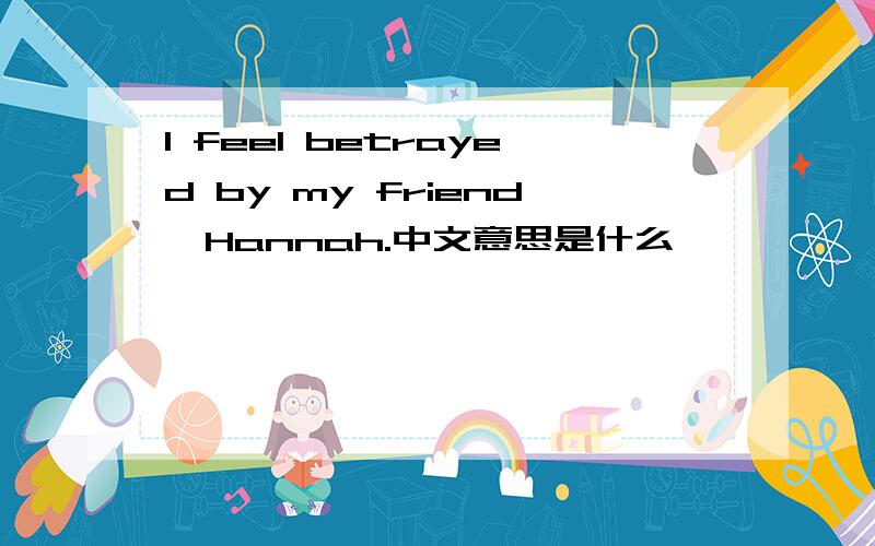 I feel betrayed by my friend,Hannah.中文意思是什么