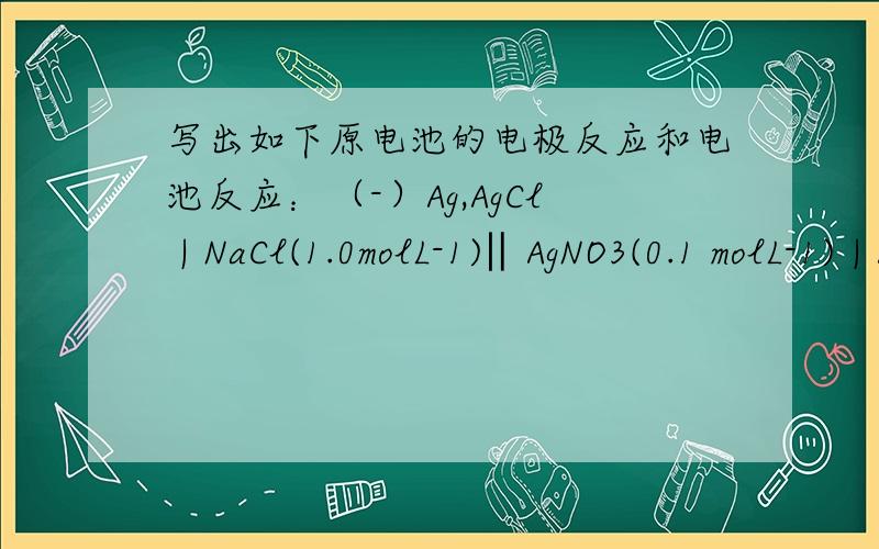 写出如下原电池的电极反应和电池反应：（-）Ag,AgCl | NaCl(1.0molL-1)‖AgNO3(0.1 molL-1) | Ag(+)1、 写出如下原电池的电极反应和电池反应：（-）Ag,AgCl | NaCl(1.0molL-1)‖AgNO3(0.1 molL-1) | Ag(+)